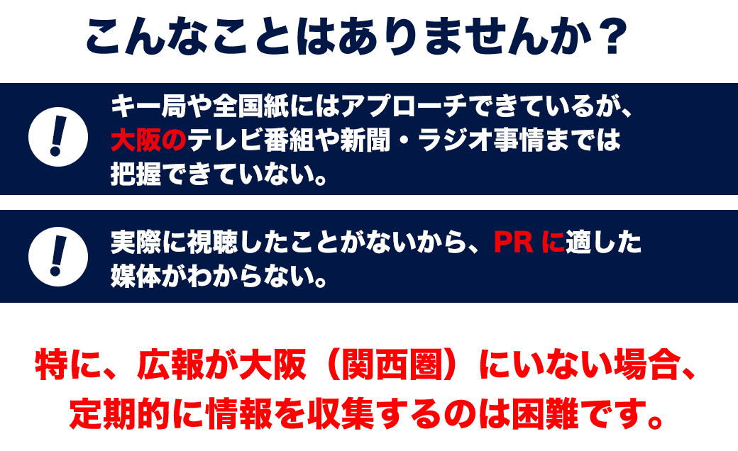 こんなことはありませんか？ ・キー局や全国紙にはアプローチできているが、大阪のテレビ番組や新聞・ラジオ事情までは把握できていない。 ・実際に視聴したことがないから、PRに適した媒体がわからない 特に、広報が大阪（関西圏）にいない場合、定期的に情報を収集するのは困難です。